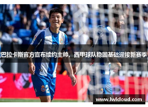 巴拉卡斯官方宣布续约主帅，西甲球队稳固基础迎接新赛季