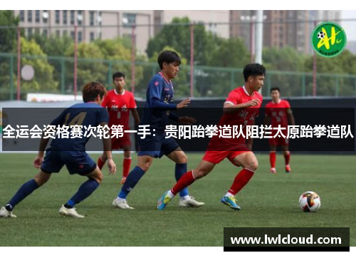全运会资格赛次轮第一手：贵阳跆拳道队阻拦太原跆拳道队