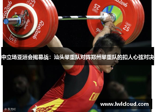 中立场亚运会揭幕战：汕头举重队对阵郑州举重队的扣人心弦对决